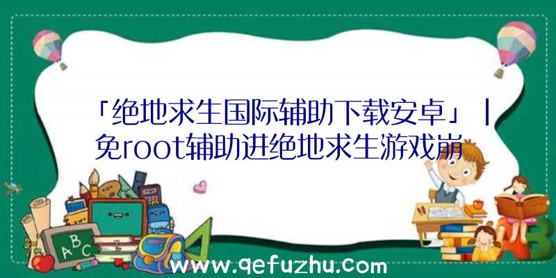 「绝地求生国际辅助下载安卓」|免root辅助进绝地求生游戏崩溃